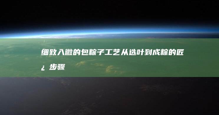 细致入微的包粽子工艺：从选叶到成粽的匠心步骤